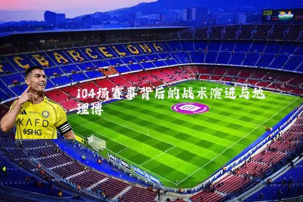 104场赛事背后的战术演进与地理博弈